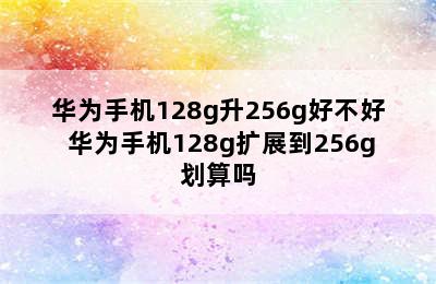 华为手机128g升256g好不好 华为手机128g扩展到256g划算吗